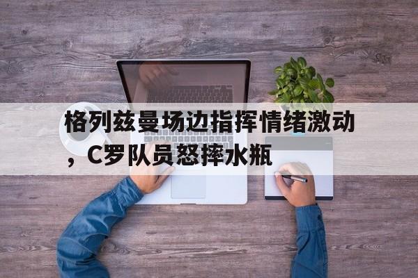 格列兹曼场边指挥情绪激动，C罗队员怒摔水瓶乔治娜c罗一天14次