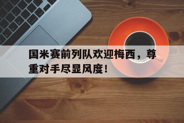 国米赛前列队欢迎梅西，尊重对手尽显风度！