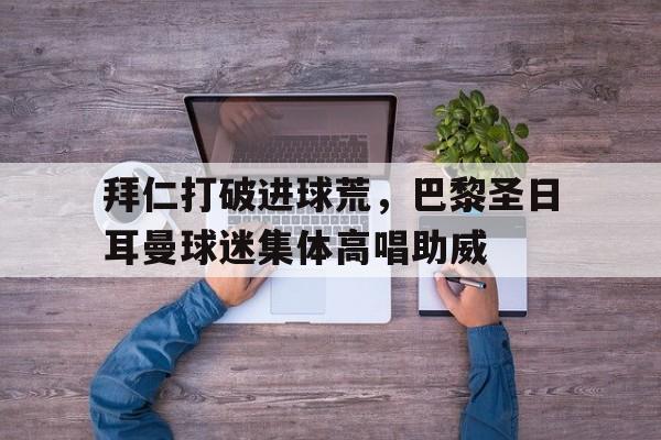 拜仁打破进球荒，巴黎圣日耳曼球迷集体高唱助威