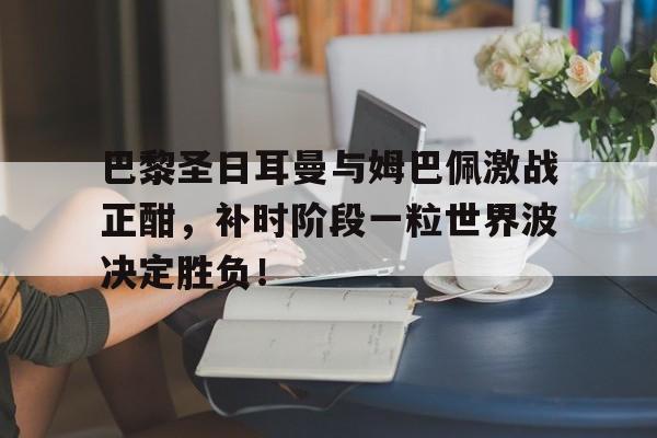巴黎圣日耳曼与姆巴佩激战正酣，补时阶段一粒世界波决定胜负！