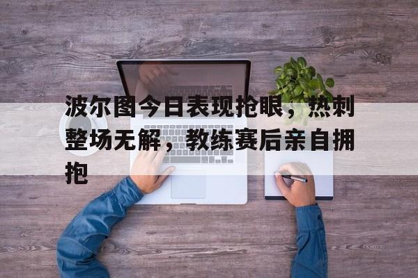 半岛体育官网-波尔图今日表现抢眼，热刺整场无解，教练赛后亲自拥抱-半岛体育官网